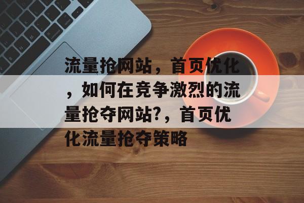 流量抢网站，首页优化，如何在竞争激烈的流量抢夺网站?，首页优化流量抢夺策略