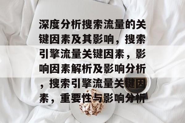 深度分析搜索流量的关键因素及其影响，搜索引擎流量关键因素，影响因素解析及影响分析，搜索引擎流量关键因素，重要性与影响分析