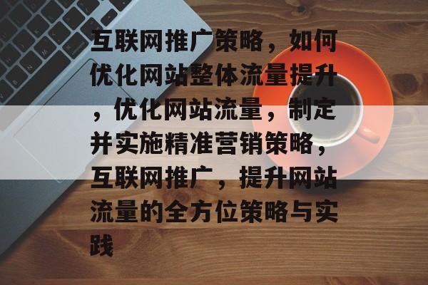 互联网推广策略,如何优化网站整体流量提升,优化网站流量,制定并实施精准营销策略,互联网推广,提升网站流量的全方位策略与实践 互联网推广策略,如何优化网站整体流量提升,优化网站流量,制定并实施精准营销策略,互联网推广,提升网站流量的全方位策略与实践
