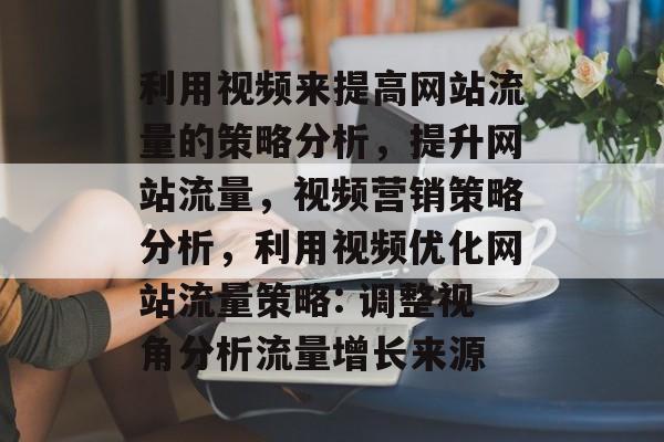 利用视频来提高网站流量的策略分析,提升网站流量,视频营销策略分析,利用视频优化网站流量策略: 调整视角分析流量增长来源 利用视频来提高网站流量的策略分析,提升网站流量,视频营销策略分析,利用视频优化网站流量策略: 调整视角分析流量增长来源