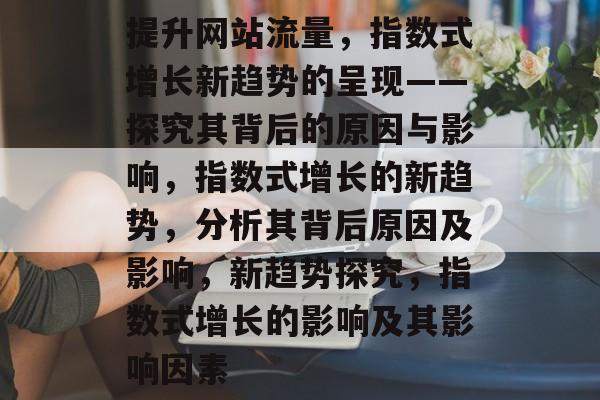 提升网站流量,指数式增长新趋势的呈现——探究其背后的原因与影响,指数式增长的新趋势,分析其背后原因及影响,新趋势探究,指数式增长的影响及其影响因素 提升网站流量,指数式增长新趋势的呈现——探究其背后的原因与影响,指数式增长的新趋势,分析其背后原因及影响,新趋势探究,指数式增长的影响及其影响因素