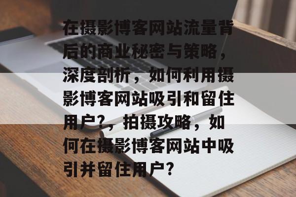 在摄影博客网站流量背后的商业秘密与策略,深度剖析,如何利用摄影博客网站吸引和留住用户?,拍摄攻略,如何在摄影博客网站中吸引并留住用户? 在摄影博客网站流量背后的商业秘密与策略,深度剖析,如何利用摄影博客网站吸引和留住用户?,拍摄攻略,如何在摄影博客网站中吸引并留住用户?