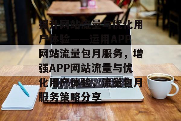 提升网站流量与优化用户体验——运用APP网站流量包月服务,增强APP网站流量与优化用户体验,流量包月服务策略分享 提升网站流量与优化用户体验——运用APP网站流量包月服务,增强APP网站流量与优化用户体验,流量包月服务策略分享
