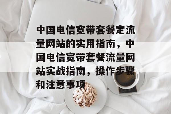 中国电信宽带套餐定流量网站的实用指南,中国电信宽带套餐流量网站实战指南,操作步骤和注意事项 中国电信宽带套餐定流量网站的实用指南,中国电信宽带套餐流量网站实战指南,操作步骤和注意事项