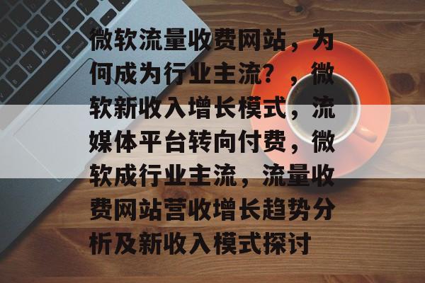 微软流量收费网站，为何成为行业主流？，微软新收入增长模式，流媒体平台转向付费，微软成行业主流，流量收费网站营收增长趋势分析及新收入模式探讨