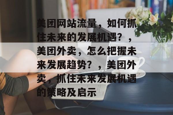 美团网站流量,如何抓住未来的发展机遇?,美团外卖,怎么把握未来发展趋势?,美团外卖,抓住未来发展机遇的策略及启示 美团网站流量,如何抓住未来的发展机遇?,美团外卖,怎么把握未来发展趋势?,美团外卖,抓住未来发展机遇的策略及启示