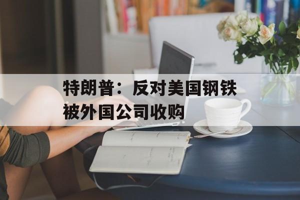 特朗普:反对美国钢铁被外国公司收购 特朗普:反对美国钢铁被外国公司收购