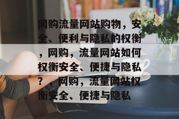 网购流量网站购物，安全、便利与隐私的权衡，网购，流量网站如何权衡安全、便捷与隐私？，网购，流量网站权衡安全、便捷与隐私