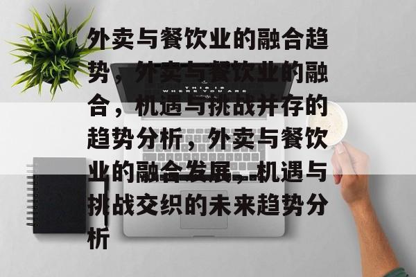 外卖与餐饮业的融合趋势,外卖与餐饮业的融合,机遇与挑战并存的趋势分析,外卖与餐饮业的融合发展,机遇与挑战交织的未来趋势分析 外卖与餐饮业的融合趋势,外卖与餐饮业的融合,机遇与挑战并存的趋势分析,外卖与餐饮业的融合发展,机遇与挑战交织的未来趋势分析