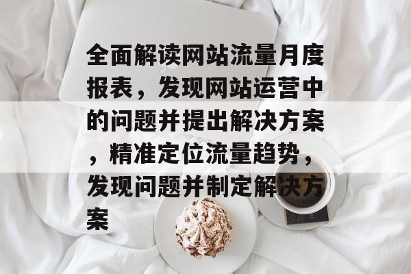 全面解读网站流量月度报表,发现网站运营中的问题并提出解决方案,精准定位流量趋势,发现问题并制定解决方案 全面解读网站流量月度报表,发现网站运营中的问题并提出解决方案,精准定位流量趋势,发现问题并制定解决方案