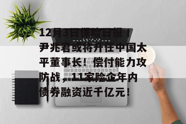 12月3日保险日报丨尹兆君或将升任中国太平董事长!偿付能力攻防战,11家险企年内债券融资近千亿元! 12月3日保险日报丨尹兆君或将升任中国太平董事长!偿付能力攻防战,11家险企年内债券融资近千亿元!