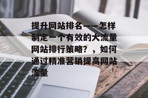 提升网站排名——怎样制定一个有效的大流量网站排行策略？，如何通过精准营销提高网站流量