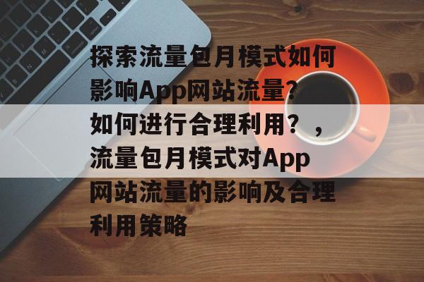 探索流量包月模式如何影响App网站流量?如何进行合理利用?,流量包月模式对App网站流量的影响及合理利用策略 探索流量包月模式如何影响App网站流量?如何进行合理利用?,流量包月模式对App网站流量的影响及合理利用策略