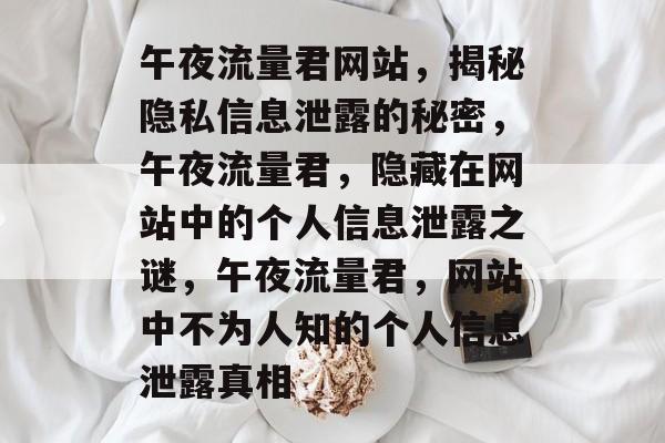 午夜流量君网站,揭秘隐私信息泄露的秘密,午夜流量君,隐藏在网站中的个人信息泄露之谜,午夜流量君,网站中不为人知的个人信息泄露真相 午夜流量君网站,揭秘隐私信息泄露的秘密,午夜流量君,隐藏在网站中的个人信息泄露之谜,午夜流量君,网站中不为人知的个人信息泄露真相