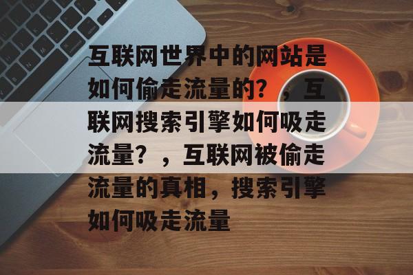 互联网世界中的网站是如何偷走流量的?,互联网搜索引擎如何吸走流量?,互联网被偷走流量的真相,搜索引擎如何吸走流量 互联网世界中的网站是如何偷走流量的?,互联网搜索引擎如何吸走流量?,互联网被偷走流量的真相,搜索引擎如何吸走流量
