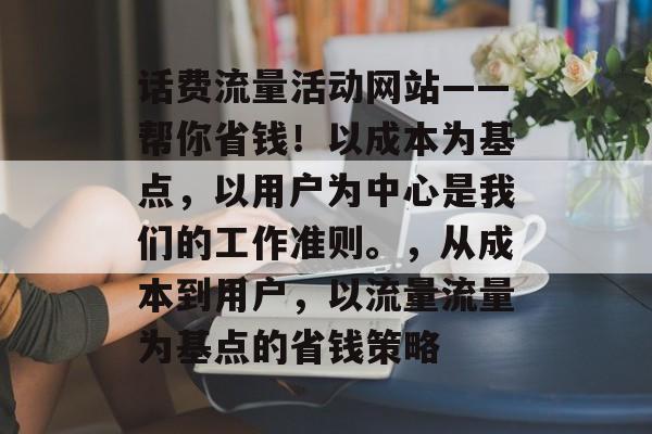 话费流量活动网站——帮你省钱!以成本为基点,以用户为中心是我们的工作准则。,从成本到用户,以流量流量为基点的省钱策略 话费流量活动网站——帮你省钱!以成本为基点,以用户为中心是我们的工作准则。,从成本到用户,以流量流量为基点的省钱策略