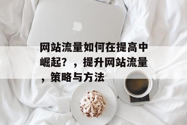 网站流量如何在提高中崛起？，提升网站流量，策略与方法