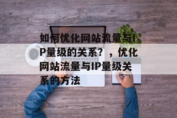 如何优化网站流量与IP量级的关系？，优化网站流量与IP量级关系的方法