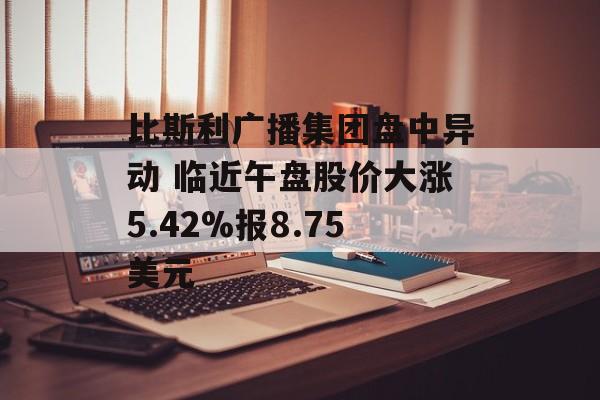 比斯利广播集团盘中异动 临近午盘股价大涨5.42%报8.75美元 比斯利广播集团盘中异动 临近午盘股价大涨5.42%报8.75美元