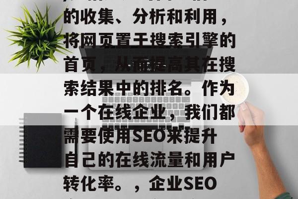 SEO(搜索引擎优化)是指通过对网络信息的收集、分析和利用,将网页置于搜索引擎的首页,从而提高其在搜索结果中的排名。作为一个在线企业,我们都需要使用SEO来提升自己的在线流量和用户转化率。,企业SEO实战,提升在线流量与转化率的策略分享 SEO(搜索引擎优化)是指通过对网络信息的收集、分析和利用,将网页置于搜索引擎的首页,从而提高其在搜索结果中的排名。作为一个在线企业,我们都需要使用SEO来提升自己的在线流量和用户转化率。,企业SEO实战,提升在线流量与转化率的策略分享