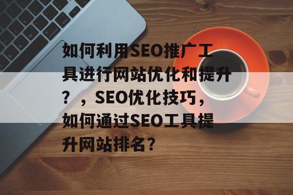 如何利用SEO推广工具进行网站优化和提升？，SEO优化技巧，如何通过SEO工具提升网站排名？
