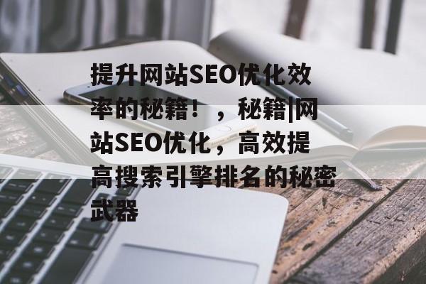 提升网站SEO优化效率的秘籍!,秘籍|网站SEO优化,高效提高搜索引擎排名的秘密武器 提升网站SEO优化效率的秘籍!,秘籍|网站SEO优化,高效提高搜索引擎排名的秘密武器