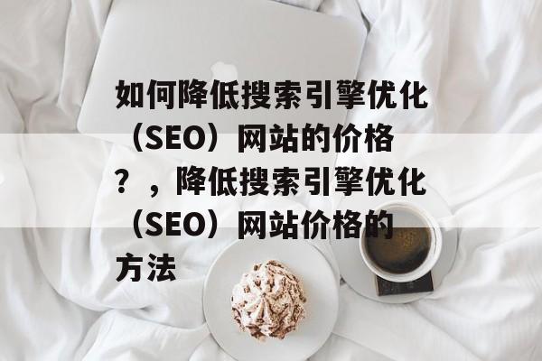 如何降低搜索引擎优化(SEO)网站的价格?,降低搜索引擎优化(SEO)网站价格的方法 如何降低搜索引擎优化(SEO)网站的价格?,降低搜索引擎优化(SEO)网站价格的方法