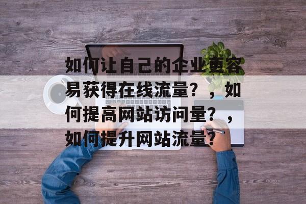 如何让自己的企业更容易获得在线流量?,如何提高网站访问量?,如何提升网站流量? 如何让自己的企业更容易获得在线流量?,如何提高网站访问量?,如何提升网站流量?
