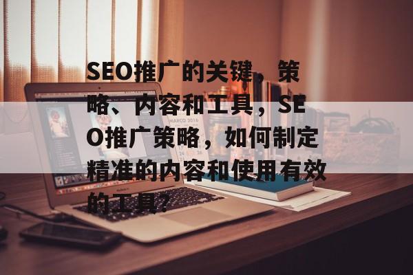 SEO推广的关键,策略、内容和工具,SEO推广策略,如何制定精准的内容和使用有效的工具? SEO推广的关键,策略、内容和工具,SEO推广策略,如何制定精准的内容和使用有效的工具?