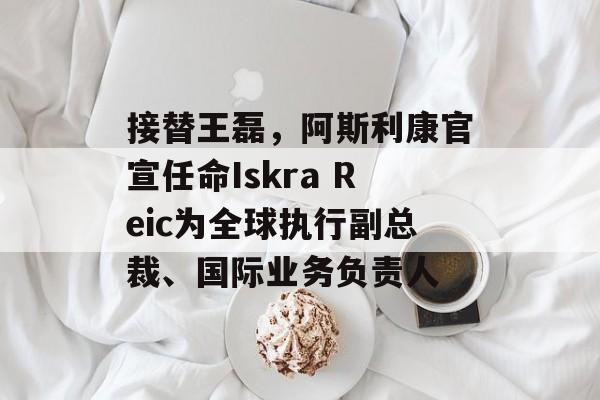 接替王磊,阿斯利康官宣任命Iskra Reic为全球执行副总裁、国际业务负责人 接替王磊,阿斯利康官宣任命Iskra Reic为全球执行副总裁、国际业务负责人
