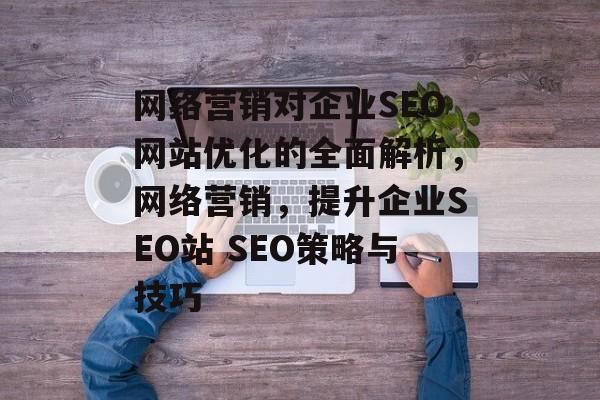 网络营销对企业SEO网站优化的全面解析,网络营销,提升企业SEO站 SEO策略与技巧 网络营销对企业SEO网站优化的全面解析,网络营销,提升企业SEO站 SEO策略与技巧