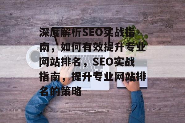 深度解析SEO实战指南,如何有效提升专业网站排名,SEO实战指南,提升专业网站排名的策略 深度解析SEO实战指南,如何有效提升专业网站排名,SEO实战指南,提升专业网站排名的策略