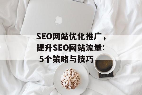 SEO网站优化推广,提升SEO网站流量: 5个策略与技巧 SEO网站优化推广,提升SEO网站流量: 5个策略与技巧