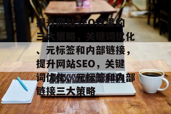 提升网站SEO效果的三大策略,关键词优化、元标签和内部链接,提升网站SEO,关键词优化、元标签和内部链接三大策略 提升网站SEO效果的三大策略,关键词优化、元标签和内部链接,提升网站SEO,关键词优化、元标签和内部链接三大策略