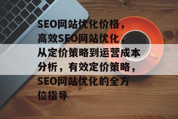 SEO网站优化价格,高效SEO网站优化,从定价策略到运营成本分析,有效定价策略,SEO网站优化的全方位指导 SEO网站优化价格,高效SEO网站优化,从定价策略到运营成本分析,有效定价策略,SEO网站优化的全方位指导