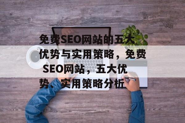 免费SEO网站的五大优势与实用策略,免费 SEO网站,五大优势、实用策略分析 免费SEO网站的五大优势与实用策略,免费 SEO网站,五大优势、实用策略分析