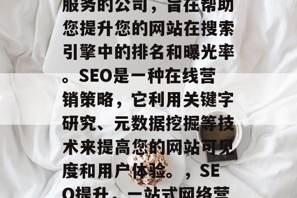 SEO网站推广公司是一种提供搜索引擎优化服务的公司,旨在帮助您提升您的网站在搜索引擎中的排名和曝光率。SEO是一种在线营销策略,它利用关键字研究、元数据挖掘等技术来提高您的网站可见度和用户体验。,SEO提升,一站式网络营销公司为您的网站带来排名优势 SEO网站推广公司是一种提供搜索引擎优化服务的公司,旨在帮助您提升您的网站在搜索引擎中的排名和曝光率。SEO是一种在线营销策略,它利用关键字研究、元数据挖掘等技术来提高您的网站可见度和用户体验。,SEO提升,一站式网络营销公司为您的网站带来排名优势