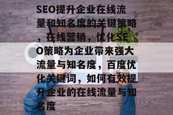 SEO提升企业在线流量和知名度的关键策略,在线营销,优化SEO策略为企业带来强大流量与知名度,百度优化关键词,如何有效提升企业的在线流量与知名度 SEO提升企业在线流量和知名度的关键策略,在线营销,优化SEO策略为企业带来强大流量与知名度,百度优化关键词,如何有效提升企业的在线流量与知名度