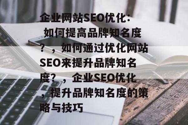 企业网站SEO优化: 如何提高品牌知名度?,如何通过优化网站SEO来提升品牌知名度?,企业SEO优化,提升品牌知名度的策略与技巧 企业网站SEO优化: 如何提高品牌知名度?,如何通过优化网站SEO来提升品牌知名度?,企业SEO优化,提升品牌知名度的策略与技巧