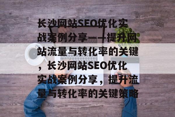 长沙网站SEO优化实战案例分享——提升网站流量与转化率的关键,长沙网站SEO优化实战案例分享,提升流量与转化率的关键策略 长沙网站SEO优化实战案例分享——提升网站流量与转化率的关键,长沙网站SEO优化实战案例分享,提升流量与转化率的关键策略