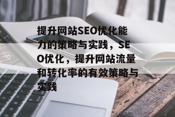 提升网站SEO优化能力的策略与实践,SEO优化,提升网站流量和转化率的有效策略与实践 提升网站SEO优化能力的策略与实践,SEO优化,提升网站流量和转化率的有效策略与实践