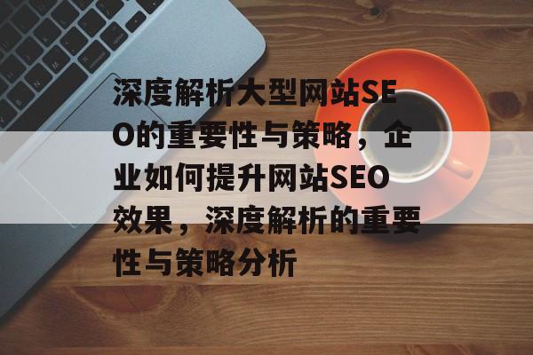 深度解析大型网站SEO的重要性与策略,企业如何提升网站SEO效果,深度解析的重要性与策略分析 深度解析大型网站SEO的重要性与策略,企业如何提升网站SEO效果,深度解析的重要性与策略分析