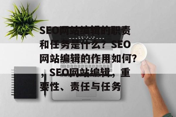 SEO网站编辑的职责和任务是什么？SEO网站编辑的作用如何？，SEO网站编辑，重要性、责任与任务