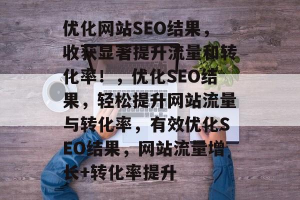 优化网站SEO结果,收获显著提升流量和转化率!,优化SEO结果,轻松提升网站流量与转化率,有效优化SEO结果,网站流量增长+转化率提升 优化网站SEO结果,收获显著提升流量和转化率!,优化SEO结果,轻松提升网站流量与转化率,有效优化SEO结果,网站流量增长+转化率提升