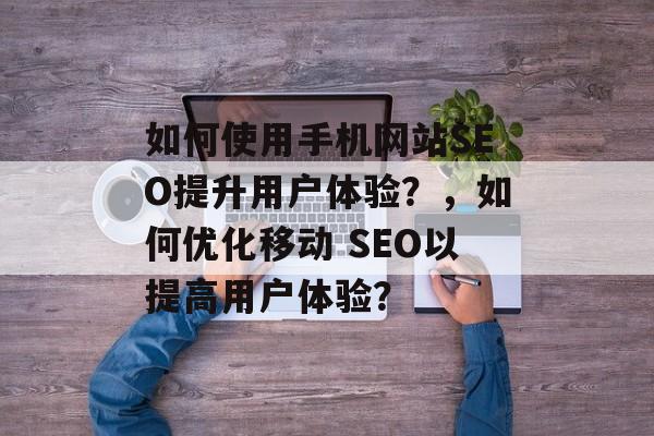如何使用手机网站SEO提升用户体验？，如何优化移动 SEO以提高用户体验？
