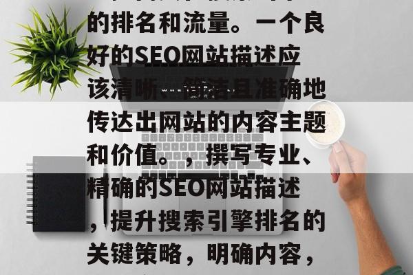 SEO（搜索引擎优化）网站的描述可以极大地提高其在搜索引擎中的排名和流量。一个良好的SEO网站描述应该清晰、简洁且准确地传达出网站的内容主题和价值。，撰写专业、精确的SEO网站描述，提升搜索引擎排名的关键策略，明确内容，精准定位，如何创建一个高效 SEO 以提升您的网站排名?