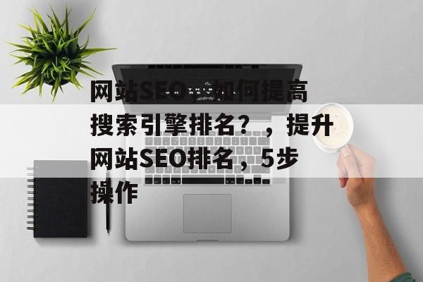 网站SEO，如何提高搜索引擎排名？，提升网站SEO排名，5步操作