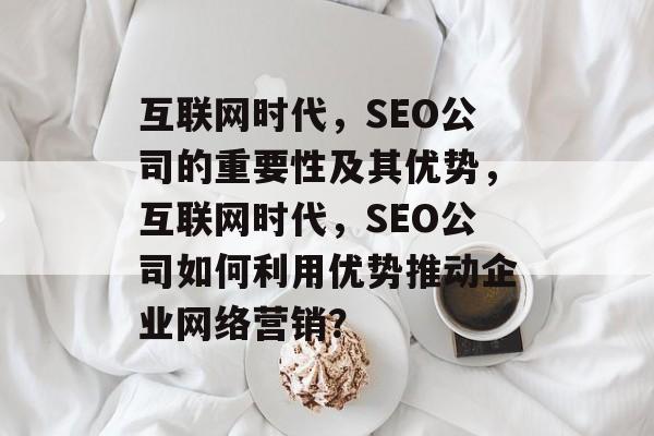 互联网时代,SEO公司的重要性及其优势,互联网时代,SEO公司如何利用优势推动企业网络营销? 互联网时代,SEO公司的重要性及其优势,互联网时代,SEO公司如何利用优势推动企业网络营销?