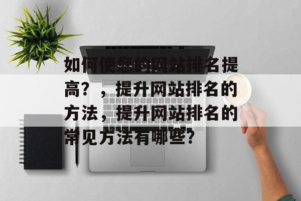 如何使您的网站排名提高？，提升网站排名的方法，提升网站排名的常见方法有哪些？