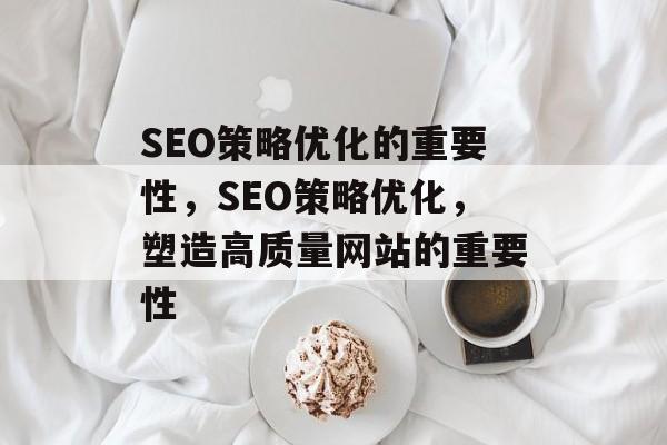SEO策略优化的重要性，SEO策略优化，塑造高质量网站的重要性